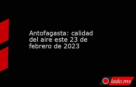 Antofagasta Calidad Del Aire Este 23 De Febrero De 2023 Lado Mx