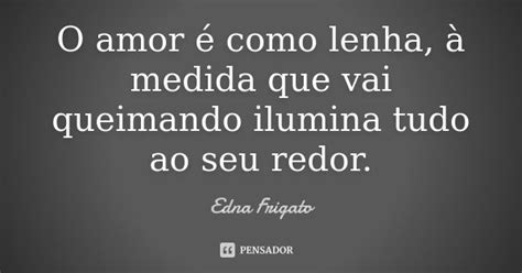 O Amor é Como Lenha à Medida Que Vai Edna Frigato Pensador