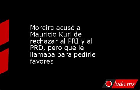 Moreira Acusó A Mauricio Kuri De Rechazar Al Pri Y Al Prd Pero Que Le