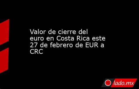 Valor De Cierre Del Euro En Costa Rica Este 27 De Febrero De Eur A Crc