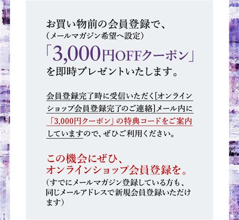 お買い物前の会員登録で、（メールマガジン希望へ設定）「3 000円offクーポン」を即時プレゼントいたします。会員登録完了時に受信いただく[オンラインショップ会員登録完了のご連絡]メール内に