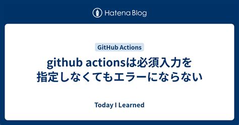 Github Actionsは必須入力を指定しなくてもエラーにならない Today I Learned