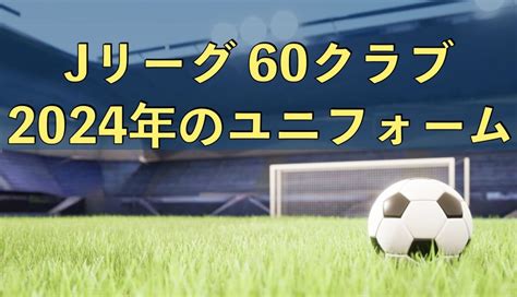 【jリーグのユニフォーム】2024年j1・j2・j3 全60クラブのユニフォーム 蹴り道ブログ