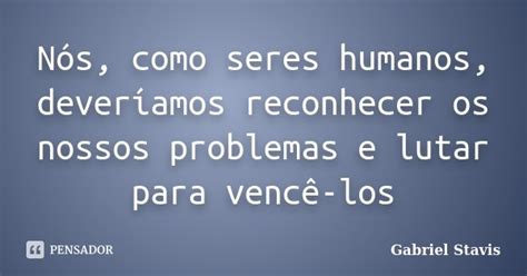 Nós Como Seres Humanos Deveríamos Gabriel Stavis Pensador