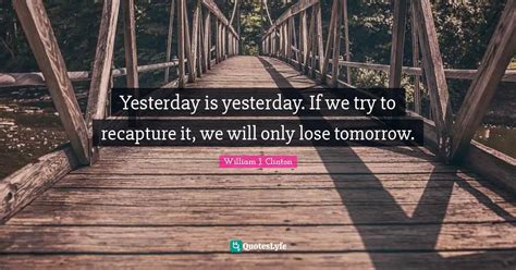 Yesterday Is Yesterday If We Try To Recapture It We Will Only Lose T