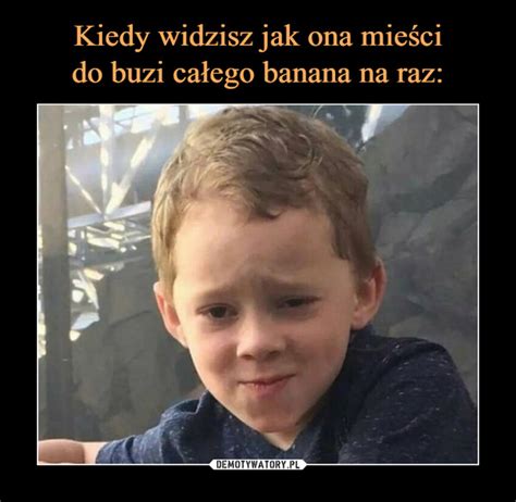 Kiedy Widzisz Jak Ona Mie Ci Do Buzi Ca Ego Banana Na Raz