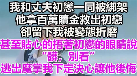 我和丈夫初戀一同被綁架，他拿百萬贖金救出初戀，卻留下我被變態折磨，甚至貼心的捂著初戀的眼睛說“髒，別看”，逃出魔掌我下定決心讓他後悔