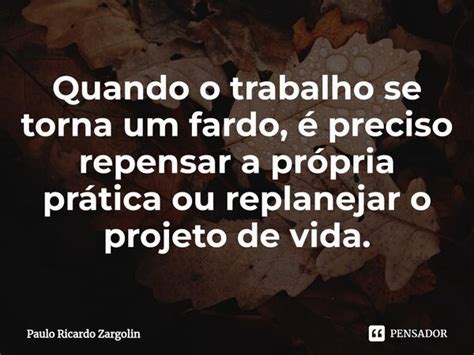 Quando o trabalho se torna um fardo é Paulo Ricardo Zargolin Pensador