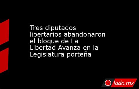 Tres Diputados Libertarios Abandonaron El Bloque De La Libertad Avanza