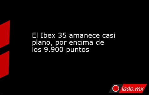 El Ibex 35 Amanece Casi Plano Por Encima De Los 9900 Puntos Ladomx