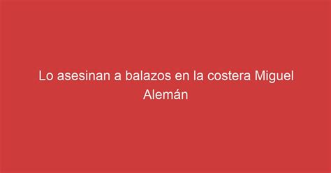 Lo asesinan a balazos en la costera Miguel Alemán Lo Real De Mexico