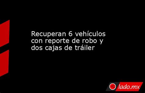 Recuperan 6 Vehículos Con Reporte De Robo Y Dos Cajas De Tráiler Ladomx