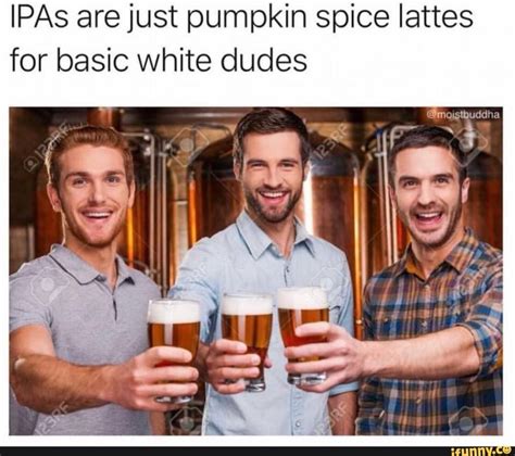 Ipas Are Just Pumpkin Spice Lattes For Basic White Dudes Ifunny