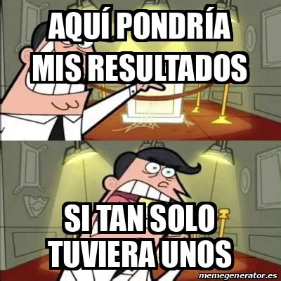 Meme Personalizado Aqu Pondr A Mis Resultados Si Tan Solo Tuviera