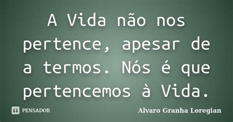 A Vida Não Nos Pertence Apesar De A Alvaro Granha Loregian Pensador