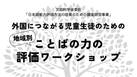 【受付終了】「文部科学省委託 日本語能力評価方法の改善のための調査研究事業」 ＜地域別＞外国につながる児童生徒のためのことばの力の評価