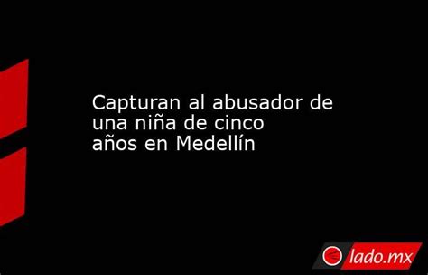 Capturan Al Abusador De Una Niña De Cinco Años En Medellín Lado Mx