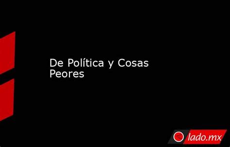 De Política Y Cosas Peores Lado Mx