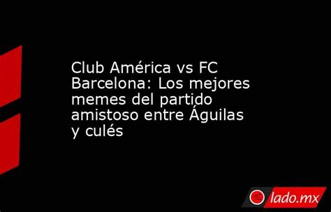 Club América Vs Fc Barcelona Los Mejores Memes Del Partido Amistoso