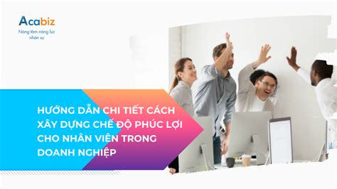 HƯỚNG DẪN CHI TIẾT CÁCH XÂY DỰNG CHẾ ĐỘ PHÚC LỢI CHO NHÂN VIÊN TRONG