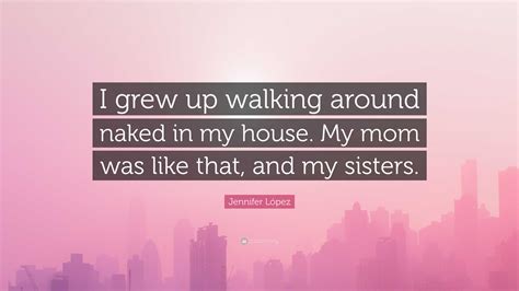 Jennifer López Quote I grew up walking around naked in my house My mom was like that and my