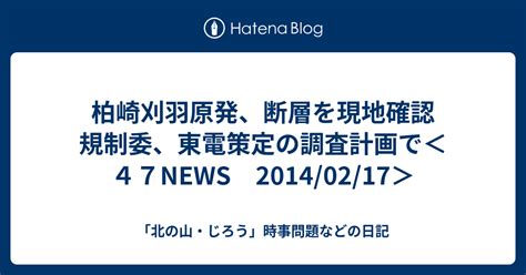 柏崎刈羽原発、断層を現地確認 規制委、東電策定の調査計画で＜47news 20140217＞ 「北の山・じろう」時事問題などの日記