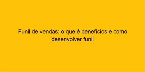 Funil De Vendas O Que é Benefícios E Como Desenvolver Funil