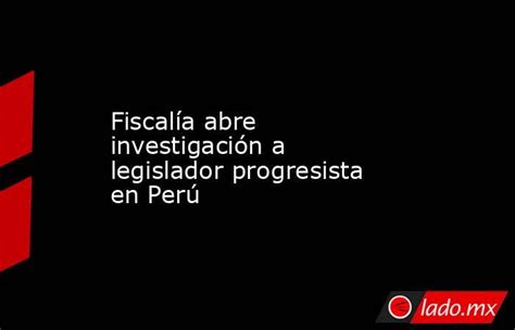 Fiscalía Abre Investigación A Legislador Progresista En Perú Lado Mx