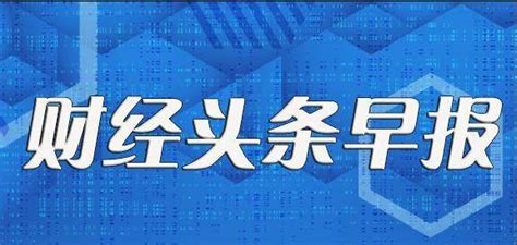 财经头条早报：09月12日国内外主要财经资讯导读 财富号 东方财富网