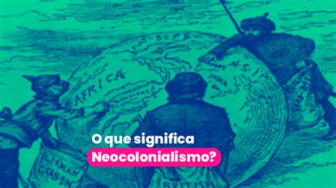 O Que Neocolonialismo Entenda Seus Impactos No Mundo Atual