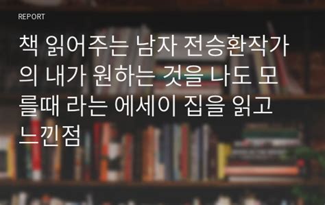 책 읽어주는 남자 전승환작가의 내가 원하는 것을 나도 모를때 라는 에세이 집을 읽고 느낀점 레포트