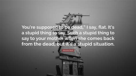 Veronica Roth Quote “you’re Supposed To Be Dead ” I Say Flat It’s A Stupid Thing To Say Such