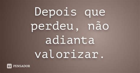 Não Adianta Dar Valor Depois Que Perde - Depois que perdeu, não adianta valorizar. - Pensador