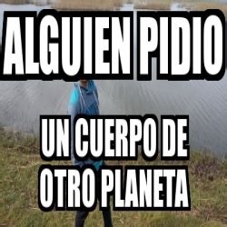 Meme Personalizado Alguien Pidio Un Cuerpo De Otro Planeta 19875799