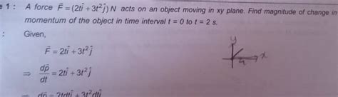 1: A force F=(2ti^+3t2j^ )N acts on an object moving in xy plane. Find ma.. 