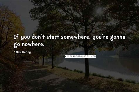 Bob Marley Quotes If You Dont Start Somewhere Youre Gonna Go