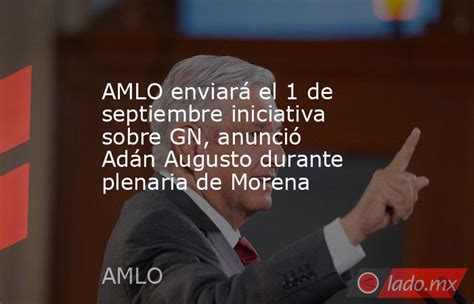 Amlo Enviará El 1 De Septiembre Iniciativa Sobre Gn Anunció Adán