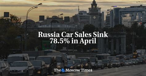 Russia Car Sales Sink 785 In April The Moscow Times