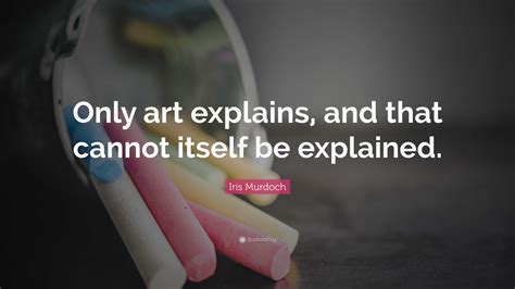 Iris Murdoch Quote: “Only art explains, and that cannot itself be