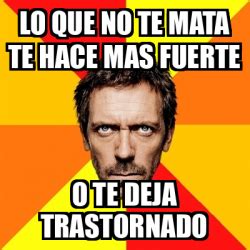 Meme House Lo Que No Te Mata Te Hace Mas Fuerte O Te Deja Trastornado