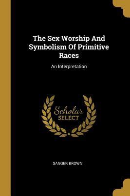 The Sex Worship And Symbolism Of Primitive Races An Interpretation