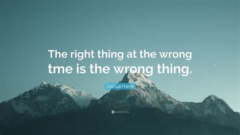 Joshua Harris Quote The Right Thing At The Wrong Tme Is The Wrong Thing