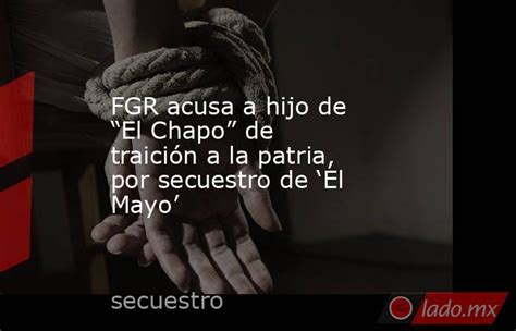 Fgr Acusa A Hijo De “el Chapo” De Traición A La Patria Por Secuestro De ‘el Mayo Ladomx