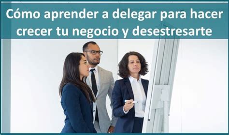 Cómo Aprender A Delegar Para Hacer Crecer Tu Negocio Y Desestresarte