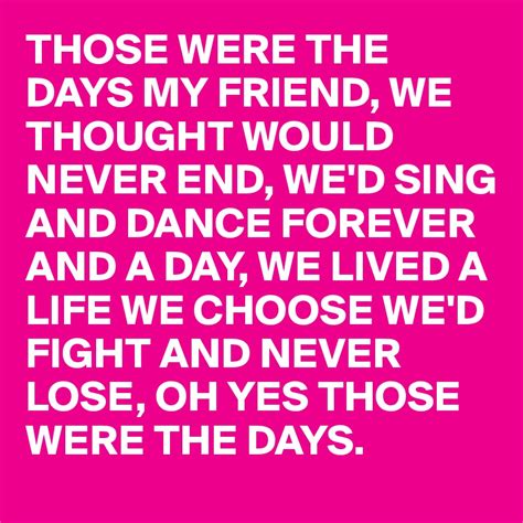 THOSE WERE THE DAYS MY FRIEND, WE THOUGHT WOULD NEVER END, WE'D SING ...