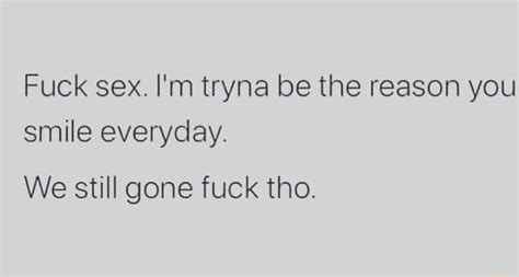 Fuck Sex I M Tryna Be The Reason You Smile Everyday We Still Gone Fuck Tho Ifunny