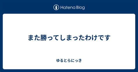 また勝ってしまったわけです ゆるとらにっき