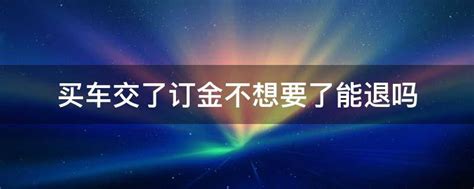 买车交了订金不想要了能退吗 交了买车的定金不想要了怎么可以退 要了