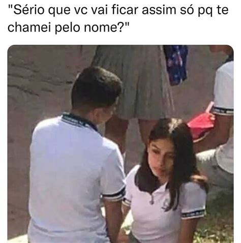 Sério Que Vc Vai Ficar Assim Só Pq Te Chamei Pelo Nome Memes