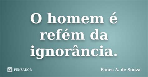 O Homem é Refém Da Ignorância Eanes A De Souza Pensador